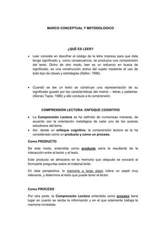 MARCO CONCEPTUAL Y METODOLOGICO

¿QUÉ ES LEER?


Leer consiste en descifrar el código de la letra impresa para que ésta
tenga significado y, como consecuencia, se produzca una comprensión
del texto. Dicho de otro modo, leer es un esfuerzo en busca de
significado, es una construcción activa del sujeto mediante el uso de
todo tipo de claves y estrategias (Defior, 1996).



Cuando se lee un texto se construye una representación de su
significado guiado por las características del mismo – letras y palabras(Alonso Tapia, 1996) y ello conduce a la comprensión.

COMPRENSIÓN LECTORA: ENFOQUE COGNITIVO




La Comprensión Lectora se ha definido de numerosas maneras, de
acuerdo con la orientación metológica de cada uno de los autores
estudiosos del tema.
Así, desde un enfoque cognitivo, la comprensión lectora se la ha
considerado como un producto y como un proceso.

Como PRODUCTO
De este modo, entendida como producto sería la resultante de la
interacción entre el lector y el texto.
Este producto se almacena en la memoria que después se evocará al
formularle preguntas sobre el material leído.
En esta perspectiva, la memoria a largo plazo cobra un papel muy
relevante, y determina el éxito que puede tener el lector.

Como PROCESO
Por otra parte, la Comprensión Lectora entendida como proceso tiene
lugar en cuanto se recibe la información y en el que solamente trabaja la
memoria inmediata

 