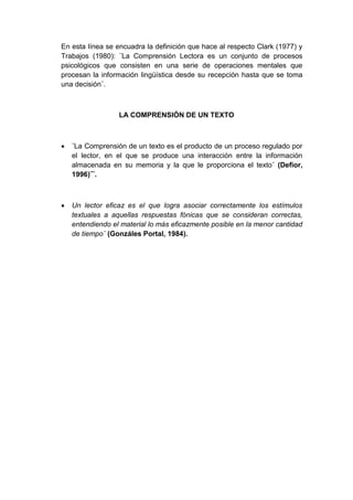 En esta línea se encuadra la definición que hace al respecto Clark (1977) y
Trabajos (1980): ¨La Comprensión Lectora es un conjunto de procesos
psicológicos que consisten en una serie de operaciones mentales que
procesan la información lingüística desde su recepción hasta que se toma
una decisión¨.

LA COMPRENSIÓN DE UN TEXTO



¨La Comprensión de un texto es el producto de un proceso regulado por
el lector, en el que se produce una interacción entre la información
almacenada en su memoria y la que le proporciona el texto¨ (Defior,
1996)¨¨.



Un lector eficaz es el que logra asociar correctamente los estímulos
textuales a aquellas respuestas fónicas que se consideran correctas,
entendiendo el material lo más eficazmente posible en la menor cantidad
de tiempo¨ (Gonzáles Portal, 1984).

 
