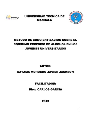 UNIVERSIDAD TÉCNICA DE
MACHALA

METODO DE CONCIENTIZACION SOBRE EL
CONSUMO EXCESIVO DE ALCOHOL EN LOS
JOVENES UNIVERSITARIOS

AUTOR:
SATAMA MOROCHO JAVIER JACKSON

FACILITADOR:
Bioq. CARLOS GARCIA

2013
1

 