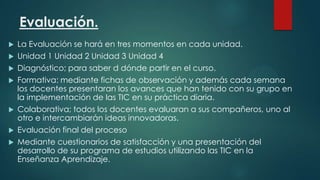 Evaluación.
La Evaluación se hará en tres momentos en cada unidad.
 Unidad 1 Unidad 2 Unidad 3 Unidad 4
 Diagnóstico; para saber d dónde partir en el curso.
 Formativa: mediante fichas de observación y además cada semana
los docentes presentaran los avances que han tenido con su grupo en
la implementación de las TIC en su práctica diaria.
 Colaborativa; todos los docentes evaluaran a sus compañeros, uno al
otro e intercambiarán ideas innovadoras.
 Evaluación final del proceso
 Mediante cuestionarios de satisfacción y una presentación del
desarrollo de su programa de estudios utilizando las TIC en la
Enseñanza Aprendizaje.


 