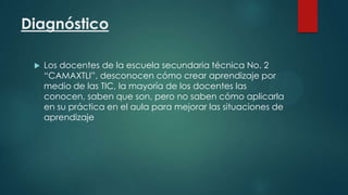Diagnóstico


Los docentes de la escuela secundaria técnica No. 2
“CAMAXTLI”, desconocen cómo crear aprendizaje por
medio de las TIC, la mayoría de los docentes las
conocen, saben que son, pero no saben cómo aplicarla
en su práctica en el aula para mejorar las situaciones de
aprendizaje

 