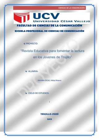 CIENCIAS DE LA COMUNICACIÒN

FACULTAD DE CIENCIAS DE LA COMUNICACIÓN
ESCUELA PROFESIONAL DE CIENCIAS DE COMUNICACIÓN

 PROYECTO:

“Revista Educativa para fomentar la lectura
en los Jóvenes de Trujillo”

 ALUMNA:

KAHAN OCAS, Hilda Noemi

 CICLO DE ESTUDIOS:

I

TRUJILLO-PERÚ
2013

 