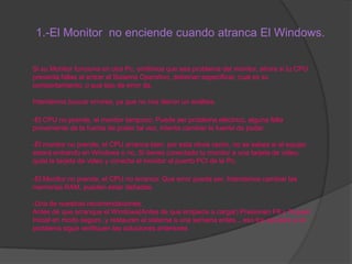 1.-El Monitor no enciende cuando atranca El Windows.
Si su Monitor funciona en otra Pc, omitimos que sea problema del monitor, ahora si tu CPU
presenta fallas al entrar al Sistema Operativo, deberían especificar, cual es su
comportamiento, o que tipo de error da.

Intentemos buscar errores, ya que no nos dieron un análisis.
-El CPU no prende, el monitor tampoco: Puede ser problema eléctrico, alguna falla
proveniente de la fuente de poder tal vez, intenta cambiar la fuente de poder.
-El monitor no prende, el CPU arranca bien: por esta obvia razón, no se sabes si el equipo
estará entrando en Windows o no. Si tienes conectado tu monitor a una tarjeta de video,
quita la tarjeta de video y conecta el monitor al puerto PCI de la Pc.
-El Monitor no prende, el CPU no arranca: Que error puede ser. Intentamos cambiar las
memorias RAM, pueden estar dañadas.
-Una de nuestras recomendaciones:
Antes de que arranque el Windows(Antes de que empiece a cargar) Presionen F8 y Toquen
Inicial en modo seguro ,y restauren el sistema a una semana antes... eso los ayudara si el
problema sigue verifiquen las soluciones anteriores

 