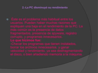 2.-La PC disminuyó su rendimiento



Éste es el problema más habitual entre los
usuarios. Pueden haber muchas razones que
expliquen una baja en el rendimiento de la PC. La
más común es la presencia de datos
fragmentados, presencia de spyware, registro
corrupto, y programas innecesarios.
Lo que hicimos fue:
-Checar los programas que tienen instalados,
borrar los archivos innecesarios, y ganar
velocidad y rendimiento, ya sea desfragmentando
el disco, o bien añadiendo memoria a la máquina.

 