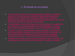 3.- El teclado de una laptop

En el teclado típico de una computadora portátil; al voltearlo,
pudimos ver que la placa metálica trasera está sujeta a la
estructura por medio de una gran cantidad de remaches
plásticos, los cuales se han fundido para mantener en su sitio a
todas las láminas de plástico del teclado.
 Si quisiéramos abrir este dispositivo para limpiar manualmente
los contactos, en primer lugar sería muy trabajoso, y luego
sería casi imposible regresarlo a sus condiciones originales.
 Por ello, lo mejor que podemos hacer es darle una limpieza
profunda desde el exterior con aire comprimido e incluso con
un químico limpia contactos de un tipo que no contenga
solvente para que no vaya a dañar a las partes plásticas.
 Verifique entonces si se corrige el problema; de lo contrario, es
casi seguro que tendrá que reemplazar el módulo completo.


 
