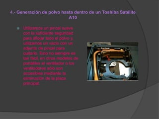 4.- Generación de polvo hasta dentro de un Toshiba Satélite
A10


Utilizamos un pincel suave
con la suficiente seguridad
para aflojar todo el polvo y,
utilizamos un vacío con un
adjunto de pincel para
quitarlo. Esto no siempre es
tan fácil, en otros modelos de
portátiles el ventilador o los
ventiladores sólo son
accesibles mediante la
eliminación de la placa
principal.

 