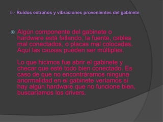 5.- Ruidos extraños y vibraciones provenientes del gabinete



Algún componente del gabinete o
hardware está fallando, la fuente, cables
mal conectados, o placas mal colocadas.
Aquí las causas pueden ser múltiples.
Lo que hicimos fue abrir el gabinete y
checar que esté todo bien conectado. Es
caso de que no encontráramos ninguna
anormalidad en el gabinete veríamos si
hay algún hardware que no funcione bien,
buscaríamos los drivers.

 