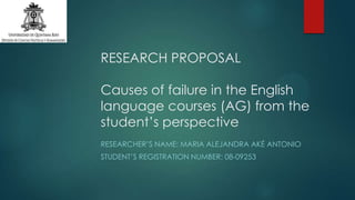 RESEARCH PROPOSAL
Causes of failure in the English
language courses (AG) from the
student’s perspective
RESEARCHER’S NAME: MARIA ALEJANDRA AKÉ ANTONIO
STUDENT’S REGISTRATION NUMBER: 08-09253

 