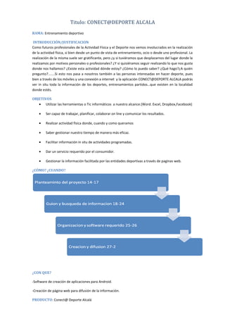 Titulo: CONECT@DEPORTE ALCALA
RAMA: Entrenamiento deportivo
INTRODUCCIÓN/JUSTIFICACION
Como futuros profesionales de la Actividad Física y el Deporte nos vemos involucrados en la realización
de la actividad física, si bien desde un punto de vista de entrenamiento, ocio o desde uno profesional. La
realización de la misma suele ser gratificante, pero ¿y si tuviéramos que desplazarnos del lugar donde la
realizamos por motivos personales o profesionales? ¿Y si quisiéramos seguir realizando lo que nos gusta
donde nos hallamos? ¿Existe esta actividad dónde estoy? ¿Cómo lo puedo saber? ¿Qué hago?¿A quién
pregunto?.......Si esto nos pasa a nosotros también a las personas interesadas en hacer deporte, pues
bien a través de los móviles y una conexión a internet y la aplicación CONECT@DEPORTE ALCALA podrás
ver in situ toda la información de los deportes, entrenamientos partidos…que existen en la localidad
donde estés.
OBJETIVOS
• Utilizar las herramientas o Tic informáticos a nuestro alcance.(Word. Excel, Dropbox,Facebook)
•

Ser capaz de trabajar, planificar, colaborar on line y comunicar los resultados.

•

Realizar actividad física donde, cuando y como queramos

•

Saber gestionar nuestro tiempo de manera más eficaz.

•

Facilitar información in situ de actividades programadas.

•

Dar un servicio requerido por el consumidor.

•

Gestionar la información facilitada por las entidades deportivas a través de paginas web.

¿CÓMO? ¿CUANDO?

¿CON QUE?
-Software de creación de aplicaciones para Android.
-Creación de página web para difusión de la información.
PRODUCTO: Conect@ Deporte Alcalá

 