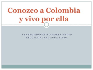 Conozco a Colombia
y vivo por ella
CENTRO EDUCATIVO HORTA MEDIO
ESCUELA RURAL AGUA LINDA

 