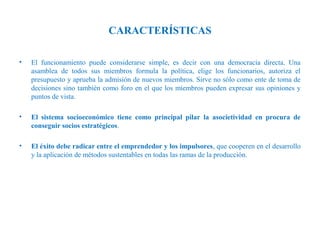 CARACTERÍSTICAS
•

El funcionamiento puede considerarse simple, es decir con una democracia directa. Una
asamblea de todos sus miembros formula la política, elige los funcionarios, autoriza el
presupuesto y aprueba la admisión de nuevos miembros. Sirve no sólo como ente de toma de
decisiones sino también como foro en el que los miembros pueden expresar sus opiniones y
puntos de vista.

•

El sistema socioeconómico tiene como principal pilar la asocietividad en procura de
conseguir socios estratégicos.

•

El éxito debe radicar entre el emprendedor y los impulsores, que cooperen en el desarrollo
y la aplicación de métodos sustentables en todas las ramas de la producción.

 