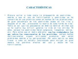 CARACTERÍSTICAS
•

Pr ocur a ev i t ar a t oda cost a l a pr opagaci ón de pest i ci das,
debi do a que el uso de f er t i l i zant es y pest i ci das se ha
conver t i do en una pr áct i ca com
ún en m
uchas de l as pl ant aci ones.
Un gr an por cent aj e de l os pest i ci das acaba en l os r í os y
después en el m , pr ovocando l a m
ar
uer t e de t oda f or m de vi da.
a
Tant o es así que l os pescador es de Am i ca Cent r al af i r m
ér
an que
se ha vuel t o m
uy di f í ci l ganar se l a vi da en l os úl t i m
os 10
años, por que l os pest i ci das m an cangr ej os, l angost as, ost r as,
at
et c. Per o ant es que el m
edi o am ent e, s on l os t rabaj adores l os
bi
que s uf ren l as c ons ec uenc i as de l os pes t i c i das , por que m
uchas
m t i naci onal es
ul
si guen
ut i l i zando
pr oduct os
que
est án
pr ohi bi dos debi do a su pel i gr osi dad. Por est e m i vo se debe
ot
l l evar a cabo un est udi o conci enzudo par a m t i gar en gr an
i
m
aner a
l os
posi bl es
ef ec t os
del
uso
y
abuso
de
l os
f er t i l i zant es.

 