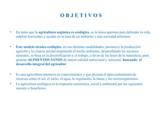 OBJETIVOS
•

En tanto que la agricultura orgánica es ecológica, es la única apertura para defender la vida,
ampliar horizontes y ayudar en la cura de un ambiente y una sociedad enfermos.

•

Este modelo técnico ecológico, en sus distintas modalidades, promueve la producción
agrícola y la crianza animal respetando el medio ambiente, desarrollando los recursos
naturales, se basa en la diversificación y el trabajo, a favor de las leyes de la naturaleza, para
generar ALIMENTOS SANOS de mayor calidad nutricional y sensorial, buscando el
desarrollo integral del agricultor.

•

Es una agricultura intensiva en conocimientos y que procura el aprovechamiento de
recursos como el sol, el suelo, el agua, la vegetación, la fauna y los microorganismos.
La agricultura ecológica es la respuesta económica, social y ambiental por las siguientes
razones o beneficios:

•

 
