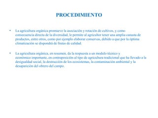 PROCEDIMIENTO
•

La agricultura orgánica promueve la asociación y rotación de cultivos, y como
consecuencia directa de la diversidad, le permite al agricultor tener una amplia canasta de
productos, entre otros, como por ejemplo elaborar conservas, debido a que por la óptima
climatización se dispondrá de frutas de calidad.

•

La agricultura orgánica, en resumen, da la respuesta a un modulo técnico y
económico importante, en contraposición al tipo de agricultura tradicional que ha llevado a la
desigualdad social, la destrucción de los ecosistemas, la contaminación ambiental y la
desaparición del obrero del campo.

 