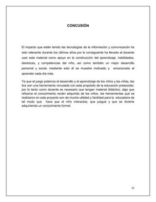 CONCUSIÓN

El impacto que están tenido las tecnologías de la información y comunicación ha
sido relevante durante los últimos años por lo consiguiente ha llevado al docente
usar este material como apoyo en la construcción del aprendizaje, habilidades,
destrezas, y competencias del niño, así como también un mejor desarrollo
personal y social, mediante esto él se muestra motivado y

emocionado al

aprender cada día más.
Ya que el juego potencia el desarrollo y el aprendizaje de los niños y las niñas, las
tics son una herramienta vinculada con este propósito de la educación preescolar,
por lo tanto como docente es necesario que tengan material didáctico, algo que
refuerce el conocimiento recién adquirido de los niños, las herramientas que se
realizaron en este proyecto son de mucha utilidad y facilidad para la educadora de
tal modo que hace que el niño interactúe, que juegue y que se divierta
adquiriendo un conocimiento formal.

12

 