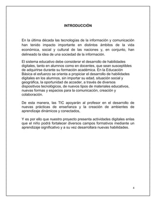 INTRODUCCIÓN

En la última década las tecnologías de la información y comunicación
han tenido impacto importante en distintos ámbitos de la vida
económica, social y cultural de las naciones y, en conjunto, han
delineado la idea de una sociedad de la información.
El sistema educativo debe considerar el desarrollo de habilidades
digitales, tanto en alumnos como en docentes, que sean susceptibles
de adquirirse durante su formación académica. En la Educación
Básica el esfuerzo se orienta a propiciar el desarrollo de habilidades
digitales en los alumnos, sin importar su edad, situación social y
geográfica, la oportunidad de acceder, a través de diversos
dispositivos tecnológicos, de nuevos tipos de materiales educativos,
nuevas formas y espacios para la comunicación, creación y
colaboración.
De esta manera, las TIC apoyarán al profesor en el desarrollo de
nuevas prácticas de enseñanza y la creación de ambientes de
aprendizaje dinámicos y conectados,
Y es por ello que nuestro proyecto presenta actividades digitales enlas
que el niño podrá fortalecer diversos campos formativos mediante un
aprendizaje significativo y a su vez desarrollara nuevas habilidades.

4

 