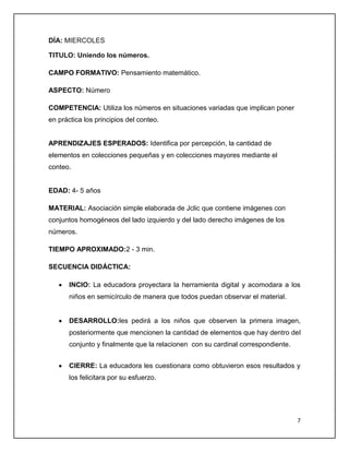 DÍA: MIERCOLES
TITULO: Uniendo los números.
CAMPO FORMATIVO: Pensamiento matemático.
ASPECTO: Número
COMPETENCIA: Utiliza los números en situaciones variadas que implican poner
en práctica los principios del conteo.

APRENDIZAJES ESPERADOS: Identifica por percepción, la cantidad de
elementos en colecciones pequeñas y en colecciones mayores mediante el
conteo.

EDAD: 4- 5 años
MATERIAL: Asociación simple elaborada de Jclic que contiene imágenes con
conjuntos homogéneos del lado izquierdo y del lado derecho imágenes de los
números.
TIEMPO APROXIMADO:2 - 3 min.
SECUENCIA DIDÁCTICA:
INCIO: La educadora proyectara la herramienta digital y acomodara a los
niños en semicírculo de manera que todos puedan observar el material.

DESARROLLO:les pedirá a los niños que observen la primera imagen,
posteriormente que mencionen la cantidad de elementos que hay dentro del
conjunto y finalmente que la relacionen con su cardinal correspondiente.
CIERRE: La educadora les cuestionara como obtuvieron esos resultados y
los felicitara por su esfuerzo.

7

 