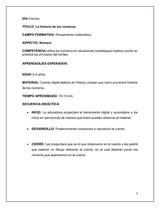 DÍA:Viernes.
TITULO: La historia de los números.
CAMPO FORMATIVO: Pensamiento matemático.
ASPECTO: Número.
COMPETENCIA:Utiliza los números en situaciones variadasque implican poner en
práctica los principios del conteo.
APRENDIZAJES ESPERADOS:

EDAD:3–4 años.
MATERIAL: Cuento digital elabora en History Jumper que narra una breve historia
de los números.
TIEMPO APROXIMADO: 10-15 min.
SECUENCIA DIDÁCTICA:
INCIO: La educadora proyectara la herramienta digital y acomodara a los
niños en semicírculo de manera que todos puedan observar el material.

DESARROLLO: Posteriormente comenzara a reproducir el cuento.

CIERRE: Les preguntara que es lo que observaron en el cuento y les pedirá
que realicen un dibujo referente al cuento, en el cual deberán poner los
números que aparecieron en el cuento.

9

 