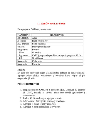 11. JABÓN MULTI-USOS
Para preparar 50 litros, se necesita:
CANTIDAD
40 LITROS
3 Kilos
250 gramos
4 Kilos
40 gramos
1 Kilo
15 gramos
1 kilo
Necesaria
Necesaria

REACTIVOS
Agua
Butil cellosolve
Soda cáustica
Detergente líquido
Formol
Glicerina
CMC (preparado por litro de agua) preparar 10 lit.
Nonil fenol
Colorante
Esencia

NOTA:
En caso de tener que bajar la alcalinidad (efecto de soda cáustica)
agregar ácido cítrico lentamente y revolver hasta lograr el pH
requerido. (7 a 8).
PROCEDIMIENTO
1. Preparación del CMC en 4 litros de agua. Disolver 30 gramos
de CMC, dejarlo al sereno hasta que quede gelatinoso y
transparente.
2. En los 40 litros de agua agregar la soda.
3. Adicionar el detergente líquido y revolver.
4. Agregar el nonil fenol y revolver.
5. Agregar el butil cellosolde y revolver

 