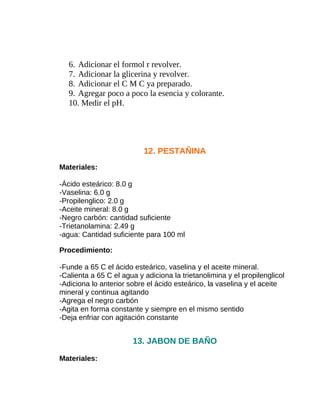 6. Adicionar el formol r revolver.
7. Adicionar la glicerina y revolver.
8. Adicionar el C M C ya preparado.
9. Agregar poco a poco la esencia y colorante.
10. Medir el pH.

12. PESTAÑINA
Materiales:
-Ácido esteárico: 8.0 g
-Vaselina: 6.0 g
-Propilenglico: 2.0 g
-Aceite mineral: 8.0 g
-Negro carbón: cantidad suficiente
-Trietanolamina: 2.49 g
-agua: Cantidad suficiente para 100 ml
Procedimiento:
-Funde a 65 C el ácido esteárico, vaselina y el aceite mineral.
-Calienta a 65 C el agua y adiciona la trietanolimina y el propilenglicol
-Adiciona lo anterior sobre el ácido esteárico, la vaselina y el aceite
mineral y continua agitando
-Agrega el negro carbón
-Agita en forma constante y siempre en el mismo sentido
-Deja enfriar con agitación constante

13. JABON DE BAÑO
Materiales:

 