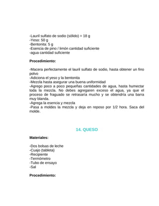 -Lauril sulfato de sodio (sólido) = 18 g
-Yeso: 50 g
-Bentonita: 5 g
-Esencia de pino / limón cantidad suficiente
-agua cantidad suficiente
Procedimiento:
-Macera perfectamente el lauril sulfato de sodio, hasta obtener un fino
polvo
-Adiciona el yeso y la bentonita
-Mezcla hasta asegurar una buena uniformidad
-Agrego poco a poco pequeñas cantidades de agua, hasta humectar
toda la mezcla. No debes agregaren exceso el agua, ya que el
proceso de fraguado se retrasaría mucho y se obtendría una barra
muy blanda.
-Agrega la esencia y mezcla
-Pasa a moldes la mezcla y deja en reposo por 1/2 hora. Saca del
molde.

14. QUESO
Materiales:
-Dos bolsas de leche
-Cuajo (tableta)
-Recipiente
-Termómetro
-Tubo de ensayo
-Sal
Procedimiento:

 