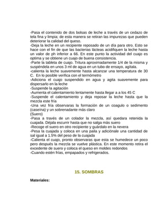-Pasa el contenido de dos bolsas de leche a través de un cedazo de
tela fina y limpia; de esta manera se retiran las impurezas que pueden
deteriorar la calidad del queso.
-Deja la leche en un recipiente reposado de un día para otro. Esto se
hace con el fin de que las bacterias lácteas acidifiquen la leche hasta
un valor de ph inferior a 66. En este punto la actividad del cuajo es
optima y se obtiene un cuajo de buena consistencia.
-Parte la tableta de cuajo. Tritura aproximadamente 1/4 de la misma y
suspéndela en unos 3 ml de agua en un tubo de ensayo, agítala.
-calienta la leche suavemente hasta alcanzar una temperatura de 30
C. En lo posible verifica con el termómetro
-Adiciona el cuajo suspendido en agua y agita suavemente para
dispersarlo en la leche
-Suspende la agitación
-Aumenta el calentamiento lentamente hasta llegar a a los 45 C
-Suspende el calentamiento y deja reposar la leche hasta que la
mezcla este fría
-Una vez fría observaras la formación de un coagulo o sedimento
(caseína) y un sobrenadante más claro
(Suero)
-Pasa a través de un colador la mezcla, así quedara retenida la
cuajada. Déjala escurrir hasta que no salga más suero
-Recoge el suero en otro recipiente y guárdalo en la nevera
-Pesa la cuajada y coloca en una paila y adiciónale una cantidad de
sal igual a 1.5% del peso de la cuajada
-Calienta el cuajo, pronto observaras que esta se humedece un poco
pero después la mezcla se vuelve plástica. En este momento retira el
excedente de suero y coloca el queso en moldes redondos
-Cuando estén frías, empapados y refrigerados.

15. SOMBRAS
Materiales:

 