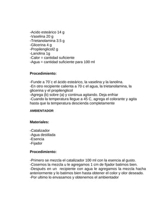 -Acido esteárico 14 g
-Vaselina 20 g
-Trietanolamina 3.5 g
-Glicerina 4 g
-Propilenglicol2 g
-Lanolina 1g
-Calor = cantidad suficiente
-Agua = cantidad suficiente para 100 ml
Procedimiento:
-Funde a 70´c el ácido esteárico, la vaselina y la lanolina.
-En otro recipiente calienta a 70 c el agua, la trietanolamina, la
glicerina y el propilenglicol
-Agrega (b) sobre (a) y continua agitando. Deja enfriar
-Cuando la temperatura llegue a 45 C, agrega el colorante y agita
hasta que la temperatura descienda completamente
AMBIENTADOR

Materiales:
-Catalizador
-Agua destilada
-Esencia
-Fijador
Procedimiento:
-Primero se mezcla el catalizador 100 ml con la esencia al gusto.
-Cosemos la mezcla u le agregamos 1 cm de fijador batimos bien.
-Después en un recipiente con agua le agregamos la mezcla hacha
anteriormente y lo batimos bien hasta obtener el color y olor deseado.
-Por ultimo lo envasamos y obtenemos el ambientador

 