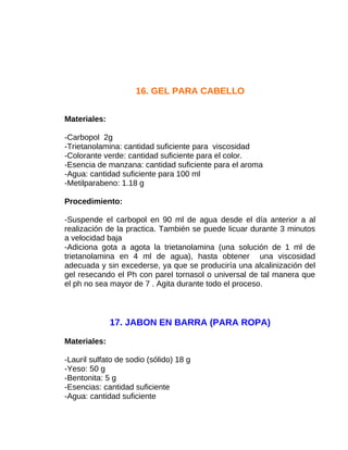 16. GEL PARA CABELLO
Materiales:
-Carbopol 2g
-Trietanolamina: cantidad suficiente para viscosidad
-Colorante verde: cantidad suficiente para el color.
-Esencia de manzana: cantidad suficiente para el aroma
-Agua: cantidad suficiente para 100 ml
-Metilparabeno: 1.18 g
Procedimiento:
-Suspende el carbopol en 90 ml de agua desde el día anterior a al
realización de la practica. También se puede licuar durante 3 minutos
a velocidad baja
-Adiciona gota a agota la trietanolamina (una solución de 1 ml de
trietanolamina en 4 ml de agua), hasta obtener una viscosidad
adecuada y sin excederse, ya que se produciría una alcalinización del
gel resecando el Ph con parel tornasol o universal de tal manera que
el ph no sea mayor de 7 . Agita durante todo el proceso.

17. JABON EN BARRA (PARA ROPA)
Materiales:
-Lauril sulfato de sodio (sólido) 18 g
-Yeso: 50 g
-Bentonita: 5 g
-Esencias: cantidad suficiente
-Agua: cantidad suficiente

 