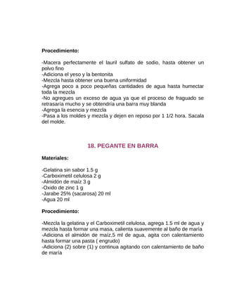 Procedimiento:
-Macera perfectamente el lauril sulfato de sodio, hasta obtener un
polvo fino
-Adiciona el yeso y la bentonita
-Mezcla hasta obtener una buena uniformidad
-Agrega poco a poco pequeñas cantidades de agua hasta humectar
toda la mezcla
-No agregues un exceso de agua ya que el proceso de fraguado se
retrasaría mucho y se obtendría una barra muy blanda
-Agrega la esencia y mezcla
-Pasa a los moldes y mezcla y dejen en reposo por 1 1/2 hora. Sacala
del molde.

18. PEGANTE EN BARRA
Materiales:
-Gelatina sin sabor 1.5 g
-Carboximetil celulosa 2 g
-Almidón de maíz 3 g
-Oxido de zinc 1 g
-Jarabe 25% (sacarosa) 20 ml
-Agua 20 ml
Procedimiento:
-Mezcla la gelatina y el Carboximetil celulosa, agrega 1.5 ml de agua y
mezcla hasta formar una masa, calienta suavemente al baño de maría
-Adiciona el almidón de maíz,5 ml de agua, agita con calentamiento
hasta formar una pasta ( engrudo)
-Adiciona (2) sobre (1) y continua agitando con calentamiento de baño
de maría

 
