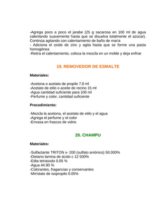 -Agrega poco a poco el jarabe (25 g sacarosa en 100 ml de agua
calentando suavemente hasta que se disuelva totalmente el azúcar).
Continúa agitando con calentamiento de baño de maría
- Adiciona el oxido de zinc y agita hasta que se forme una pasta
homogénea
-Retira el calentamiento, coloca la mezcla en un molde y deja enfriar

19. REMOVEDOR DE ESMALTE
Materiales:
-Acetona o acetato de propilo 7.8 ml
-Acetato de etilo o aceite de recino 15 ml
-Agua cantidad suficiente para 100 ml
-Perfume y color, cantidad suficiente
Procedimiento:
-Mezcla la acetona, el acetato de etilo y el agua
-Agrega el perfume y el color
-Envasa en frascos de vidrio

20. CHAMPU
Materiales:
-Sulfactante TRITON x- 200 (sulfato aniónico) 50.000%
-Dietano lamina de ácido c 12 500%
-Edta tetrasodo 0.05 %
-Agua 44.90 %
-Colorantes, fragancias y conservantes
-Mirístato de isopropilo 0.05%

 