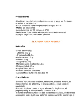 Procedimiento
-Combina y mezcla los ingredientes excepto el agua por 5 minutos
-Calienta la mezcla a 57 C
-En un recipiente separado precalienta el agua a 57 C
-Mezcla las soluciones
-Agita la mezcla por 30 minutos a 37 C
-Lentamente dejar enfriar a temperatura ambiente o normal
-Agregar fragancias, colorantes y demás

21. CREMA PARA AFEITAR
Materiales
-Ácido esteárico g
- Glicerina 2.0 g
-. Propilenglicol 2.0 g
-Aceite minera 2.0 g
-Lanolina 3.0 g
-Texapon 40: 10g
-Monoestearato de glicerilo 4.0 g
-Metilearabelo 0.18 g
-Propiparabelo 0.029
-Perfume cantidad suficiente
-Agua cantidad suficiente para 100 ml
Procedimiento:
-Funde a 75 C el ácido esteárico, la lanolina, el aceite mineral, el
monoestearato de glicerilo y el propilparabeno, en un vaso de
precipitado
-En otro recipiente coloca el agua, el texapón, la glicerina, el
propilenglicol y el metilparabeno. Calienta a 70 C
-Cuando la temperatura de los dos recipientes sea igual, vierte la fase
acuosa (b), sobre la oleosa, agitando cuidadosamente, siempre en el

 