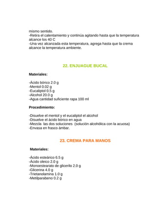 mismo sentido.
-Retira el calentamiento y continúa agitando hasta que la temperatura
alcance los 40 C
-Una vez alcanzada esta temperatura, agrega hasta que la crema
alcance la temperatura ambiente.

22. ENJUAGUE BUCAL
Materiales:
-Ácido bórico 2.0 g
-Mentol 0.02 g
-Eucaliptol 0.5 g
-Alcohol 20.0 g
-Agua cantidad suficiente rapa 100 ml
Procedimiento:
-Disuelve el mentol y el eucaliptol el alcohol
-Disuelve el ácido bórico en agua
-Mezcla las dos soluciones (solución alcohólica con la acuosa)
-Envasa en frasco ámbar.

23. CREMA PARA MANOS
Materiales:
-Ácido esteárico 6.5 g
-Ácido oleico 2.0 g
-Monoestearato de glicerilo 2.0 g
-Glicerina 4.0 g
-Trietanolamina 1.0 g
-Metilparabeno 0.2 g

 