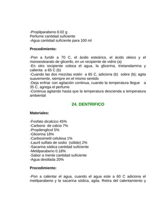 -Propilparabeno 0.02 g
Perfume cantidad suficiente
-Agua cantidad suficiente para 100 ml
Procedimiento:
-Pon a fundir a 70 C, el ácido esteárico, el ácido oleico y el
monoestearato de glicerilo, en un recipiente de vidrio (a)
-En otro recipiente coloca el agua, la glicerina, trietanolamina y
calienta a 65 C (b)
-Cuando las dos mezclas estén a 65 C, adiciona (b) sobre (b); agita
suavemente, siempre en el mismo sentido
-Deja enfriar con agitación continua, cuando la temperatura llegue a
35 C, agrega el perfume
-Continua agitando hasta que la temperatura descienda a temperatura
ambiental

24. DENTRIFICO
Materiales:
-Fosfato dicalcico 45%
-Carbono de calcio 7%
-Propilenglicol 5%
-Glicerina 18%
-Carboximetil celulosa 1%
-Lauril sulfato de sodio (sólido) 2%
-Sacarina sódica cantidad suficiente
-Metilparabeno 0.18%
-Sabor a mente cantidad suficiente
-Agua destilada 20%
Procedimiento:
-Pon a calentar el agua, cuando el agua este a 60 C adiciona el
metilparabeno y la sacarina sódica, agita. Retira del calentamiento y

 