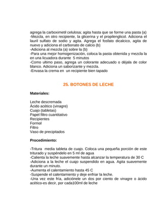 agrega la carboximetil celulosa; agita hasta que se forme una pasta (a)
-Mezcla, en otro recipiente, la glicerina y el propilenglicol. Adiciona el
lauril sulfato de sodio y agita. Agrega el fosfato dicalcico, agita de
nuevo y adiciona el carbonato de calcio (b)
-Adiciona al mezcla (a) sobre la (b)
-Para una mejor homogenización, coloca la pasta obtenida y mezcla la
en una licuadora durante 5 minutos
-Como ultimo paso, agrega un colorante adecuado o déjala de color
blanco. Adiciona un saborizante y mezcla.
-Envasa la crema en un recipiente bien tapado

25. BOTONES DE LECHE
Materiales:
Leche descremada
Ácido acético (vinagre)
Cuajo (tabletas)
Papel filtro cuantitativo
Recipientes
Formol
Filtro
Vaso de precipitados
Procedimiento:
-Tritura media tableta de cuajo. Coloca una pequeña porción de este
triturado y suspéndelo en 5 ml de agua
-Calienta la leche suavemente hasta alcanzar la temperatura de 30 C
-Adiciona a la leche el cuajo suspendido en agua. Agita suavemente
durante un minuto.
-Aumenta el calentamiento hasta 45 C
-Suspende el calentamiento y deje enfriar la leche.
-Una vez este fría, adiciónele un dos por ciento de vinagre o ácido
acético-es decir, por cada100ml de leche

 