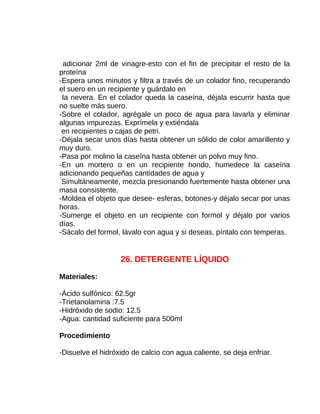 adicionar 2ml de vinagre-esto con el fin de precipitar el resto de la
proteína
-Espera unos minutos y filtra a través de un colador fino, recuperando
el suero en un recipiente y guárdalo en
la nevera. En el colador queda la caseína, déjala escurrir hasta que
no suelte más suero.
-Sobre el colador, agrégale un poco de agua para lavarla y eliminar
algunas impurezas. Exprímela y extiéndala
en recipientes o cajas de petri.
-Déjala secar unos días hasta obtener un sólido de color amarillento y
muy duro.
-Pasa por molino la caseína hasta obtener un polvo muy fino.
-En un mortero o en un recipiente hondo, humedece la caseína
adicionando pequeñas cantidades de agua y
Simultáneamente, mezcla presionando fuertemente hasta obtener una
masa consistente.
-Moldea el objeto que desee- esferas, botones-y déjalo secar por unas
horas.
-Sumerge el objeto en un recipiente con formol y déjalo por varios
días.
-Sácalo del formol, lávalo con agua y si deseas, píntalo con temperas.

26. DETERGENTE LÍQUIDO
Materiales:
-Ácido sulfónico: 62.5gr
-Trietanolamina :7.5
-Hidróxido de sodio: 12.5
-Agua: cantidad suficiente para 500ml
Procedimiento
-Disuelve el hidróxido de calcio con agua caliente, se deja enfriar.

 
