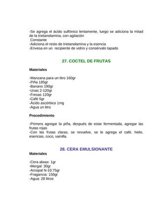 -Se agrega el ácido sulfónico lentamente, luego se adiciona la mitad
de la trietanolamina, con agitación
Constante
-Adiciona el resto de trietanolamina y la esencia
-Envesa en un recipiente de vidrio y consérvalo tapado

27. COCTEL DE FRUTAS
Materiales
-Manzana para un litro 160gr
-Piña 185gr
-Banano 190gr
-Uvas 2-120gr
-Fresas 120gr
-Café 5gr
-Ácido ascórbico 1mg
-Agua un litro
Procedimiento
-Primero agregar la piña, después de estar fermentada, agregar las
frutas rojas
-Con las frutas claras, se revuelve, se le agrega el café, hielo,
esencias, coco, vainilla.

28. CERA EMULSIONANTE
Materiales
-Cera alwax: 1gr
-Mergal: 30gr
-Arcopal N-10:75gr
-Fragancia: 150gr
-Agua: 28 litros

 