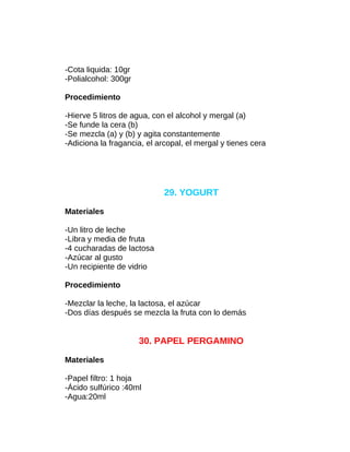 -Cota liquida: 10gr
-Polialcohol: 300gr
Procedimiento
-Hierve 5 litros de agua, con el alcohol y mergal (a)
-Se funde la cera (b)
-Se mezcla (a) y (b) y agita constantemente
-Adiciona la fragancia, el arcopal, el mergal y tienes cera

29. YOGURT
Materiales
-Un litro de leche
-Libra y media de fruta
-4 cucharadas de lactosa
-Azúcar al gusto
-Un recipiente de vidrio
Procedimiento
-Mezclar la leche, la lactosa, el azúcar
-Dos días después se mezcla la fruta con lo demás

30. PAPEL PERGAMINO
Materiales
-Papel filtro: 1 hoja
-Ácido sulfúrico :40ml
-Agua:20ml

 