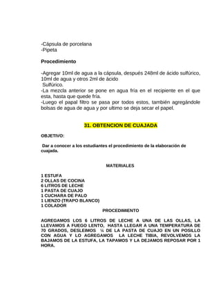 -Cápsula de porcelana
-Pipeta
Procedimiento
-Agregar 10ml de agua a la cápsula, después 248ml de ácido sulfúrico,
10ml de agua y otros 2ml de ácido
Sulfúrico.
-La mezcla anterior se pone en agua fría en el recipiente en el que
esta, hasta que quede fría.
-Luego el papal filtro se pasa por todos estos, también agregándole
bolsas de agua de agua y por ultimo se deja secar el papel.
31. OBTENCION DE CUAJADA
OBJETIVO:
Dar a conocer a los estudiantes el procedimiento de la elaboración de
cuajada.
MATERIALES
1 ESTUFA
2 OLLAS DE COCINA
6 LITROS DE LECHE
1 PASTA DE CUAJO
1 CUCHARA DE PALO
1 LIENZO (TRAPO BLANCO)
1 COLADOR
PROCEDIMIENTO
AGREGAMOS LOS 6 LITROS DE LECHE A UNA DE LAS OLLAS, LA
LLEVAMOS A FUEGO LENTO, HASTA LLEGAR A UNA TEMPERATURA DE
70 GRADOS, DESLEIMOS ¼ DE LA PASTA DE CUAJO EN UN POSILLO
CON AGUA Y LO AGREGAMOS LA LECHE TIBIA, REVOLVEMOS LA
BAJAMOS DE LA ESTUFA, LA TAPAMOS Y LA DEJAMOS REPOSAR POR 1
HORA.

 