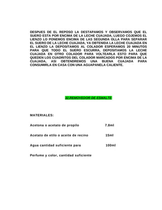 DESPUES DE EL REPOSO LA DESTAPAMOS Y OBSERVAMOS QUE EL
SUERO ESTA POR ENCIMA DE LA LECHE CUAJADA, LUEGO COJEMOS EL
LIENZO LO PONEMOS ENCIMA DE LAS SEGUNDA OLLA PARA SEPARAR
EL SUERO DE LA LECHE CUAJADA, YA OBTENIDA LA LECHE CUAJADA EN
EL LIENZO LA DEPOSITAMOS AL COLADOR ESPERAMOS 20 MINUTOS
PARA QUE TODO EL SUERO ESCURRA, DEPOSITAMOS LA LECHE
CUAJADA EN OTRO COLADOR PARA VOLTEARLA ESTO PARA QUE
QUEDEN LOS CUADRITOS DEL COLADOR MARCADOS POR ENCIMA DE LA
CUAJADA, ASI OBTENDREMOS UNA BUENA CUAJADA PARA
CONSUMIRLA EN CASA CON UNA AGUAPANELA CALIENTE.

32.REMOVEDOR DE ESMALTE

MATERIALES:
Acetona o acetato de propilo

7.8ml

Acetato de etilo o aceite de recino

15ml

Agua cantidad suficiente para

100ml

Perfume y color, cantidad suficiente

 