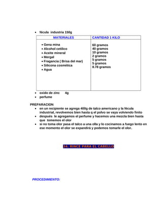 •

fécula industria 150g
MATERIALES
• Gena mina
• Alcohol cetilico
• Aceite mineral
• Mergal
• Fragancia ( Brisa del mar)
• Silicona cosmética
• Agua

•
•

oxido de zinc
perfume

CANTIDAD 1 KILO
60 gramos
40 gramos
10 gramos
2 gramos
5 gramos
5 gramos
8.78 gramos

4g

PREPARACION
• en un recipiente se agrega 400g de talco americano y la fécula
industrial, revolvemos bien hasta q el polvo se vaya volviendo finito
• después le agregamos el perfume y hacemos una mezcla bien hasta
que tomemos el olor
• si no toma olor pasa el talco a una olla y lo cocinamos a fuego lento en
ese momento el olor se expandirá y podemos tomarle el olor.

34. RINCE PARA EL CABELLO

PROCEDIMIENTO:

 
