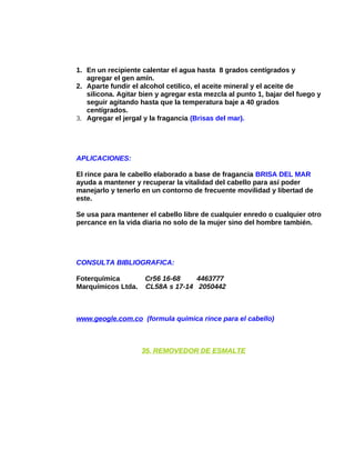 1. En un recipiente calentar el agua hasta 8 grados centígrados y
agregar el gen amín.
2. Aparte fundir el alcohol cetilico, el aceite mineral y el aceite de
silicona. Agitar bien y agregar esta mezcla al punto 1, bajar del fuego y
seguir agitando hasta que la temperatura baje a 40 grados
centígrados.
3. Agregar el jergal y la fragancia (Brisas del mar).

APLICACIONES:
El rince para le cabello elaborado a base de fragancia BRISA DEL MAR
ayuda a mantener y recuperar la vitalidad del cabello para así poder
manejarlo y tenerlo en un contorno de frecuente movilidad y libertad de
este.
Se usa para mantener el cabello libre de cualquier enredo o cualquier otro
percance en la vida diaria no solo de la mujer sino del hombre también.

CONSULTA BIBLIOGRAFICA:
Foterquímica
Marquímicos Ltda.

Cr56 16-68
4463777
CL58A s 17-14 2050442

www.geogle.com.co (formula química rince para el cabello)

35. REMOVEDOR DE ESMALTE

 