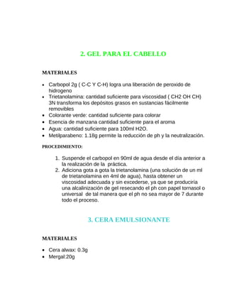 2. GEL PARA EL CABELLO
MATERIALES
•
•

•
•
•
•

Carbopol 2g ( C-C Y C-H) logra una liberación de peroxido de
hidrogeno
Trietanolamina: cantidad suficiente para viscosidad ( CH2 OH CH)
3N transforma los depósitos grasos en sustancias fácilmente
removibles
Colorante verde: cantidad suficiente para colorar
Esencia de manzana cantidad suficiente para el aroma
Agua: cantidad suficiente para 100ml H2O.
Metilparabeno: 1.18g permite la reducción de ph y la neutralización.

PROCEDIMIENTO:

1. Suspende el carbopol en 90ml de agua desde el día anterior a
la realización de la práctica.
2. Adiciona gota a gota la trietanolamina (una solución de un ml
de trietanolamina en 4ml de agua), hasta obtener un
viscosidad adecuada y sin excederse, ya que se produciría
una alcalinización de gel resecando el ph con papel tornasol o
universal de tal manera que el ph no sea mayor de 7 durante
todo el proceso.

3. CERA EMULSIONANTE
MATERIALES
• Cera alwax: 0.3g
• Mergal:20g

 