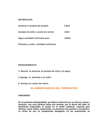 MATERIALES:
Acetona o acetato de propilo

7.8ml

Acetato de etilo o aceite de recino

15ml

Agua cantidad suficiente para

100ml

Perfume y color, cantidad suficiente

PROCEDIMIENTO:
1. Mezcla la acetona, el acetato de etilo y el agua.
2 Agrega el perfume y el color.
3. Envasa en vasos de vidrio.

36. AMBIENTADOR EN GEL TERMOACTIVO
FUNCIONES:
Es un producto biodegradable, que llama la atención por su textura, aroma y
duración, una onza perdura hasta una semana, por el efecto del calor se
deshidrata evaporando el aroma en el medio ambiente, especial para
oficinas, casas, baños, automóviles, un producto muy practico y económico,
su forma de uso es simplemente destaparlo, en los automóviles se

 