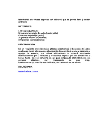 recomienda un envase especial con orificios que se pueda abrir y cerrar
girándolo
MATERIALES:
1 litro agua (vehículo)
50 gramos benzoato de sodio (bactericida)
Colorante vegetal (al gusto)
25 gramos tixotrol (espesante)
100 gramos esencia (aroma)
PROCEDIMIENTO:
En un recipiente preferiblemente plástico disolvemos el benzoato de sodio
en el agua, luego adicionamos el colorante de acuerdo al aroma y pasamos a
agregar la esencia, por ultimo adicionamos el tixotrol mezclando
moderadamente por 2 minutos y lo dejamos reposar por un mínimo de 2
horas, hasta que se convierta en gel para empacarlo preferiblemente en
envases
plásticos
muy
trasparente
de
una
onza.
Los costos de producción son mínimos y su demanda es excelente.
BIBLIOGRAFIA
www.eldebate.com.ar

 