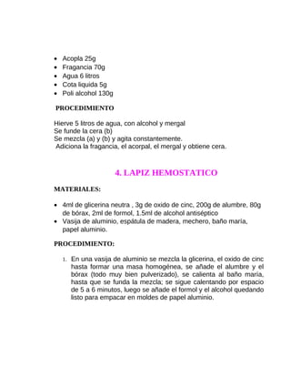 •
•
•
•
•

Acopla 25g
Fragancia 70g
Agua 6 litros
Cota liquida 5g
Poli alcohol 130g

PROCEDIMIENTO
Hierve 5 litros de agua, con alcohol y mergal
Se funde la cera (b)
Se mezcla (a) y (b) y agita constantemente.
Adiciona la fragancia, el acorpal, el mergal y obtiene cera.

4. LAPIZ HEMOSTATICO
MATERIALES:
• 4ml de glicerina neutra , 3g de oxido de cinc, 200g de alumbre, 80g
de bórax, 2ml de formol, 1.5ml de alcohol antiséptico
• Vasija de aluminio, espátula de madera, mechero, baño maría,
papel aluminio.
PROCEDIMIENTO:
1. En una vasija de aluminio se mezcla la glicerina, el oxido de cinc

hasta formar una masa homogénea, se añade el alumbre y el
bórax (todo muy bien pulverizado), se calienta al baño maría,
hasta que se funda la mezcla; se sigue calentando por espacio
de 5 a 6 minutos, luego se añade el formol y el alcohol quedando
listo para empacar en moldes de papel aluminio.

 