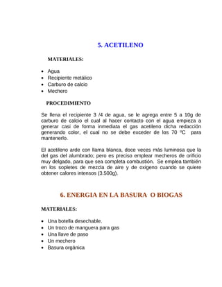 5. ACETILENO
MATERIALES:
•
•
•
•

Agua
Recipiente metálico
Carburo de calcio
Mechero
PROCEDIMIENTO

Se llena el recipiente 3 /4 de agua, se le agrega entre 5 a 10g de
carburo de calcio el cual al hacer contacto con el agua empieza a
generar casi de forma inmediata el gas acetileno dicha redacción
generando color, el cual no se debe exceder de los 70 ºC para
mantenerlo.
El acetileno arde con llama blanca, doce veces más luminosa que la
del gas del alumbrado; pero es preciso emplear mecheros de orificio
muy delgado, para que sea completa combustión. Se emplea también
en los sopletes de mezcla de aire y de oxigeno cuando se quiere
obtener calores intensos (3.500g).

6. ENERGIA EN LA BASURA O BIOGAS
MATERIALES:
•
•
•
•
•

Una botella desechable.
Un trozo de manguera para gas
Una llave de paso
Un mechero
Basura orgánica

 