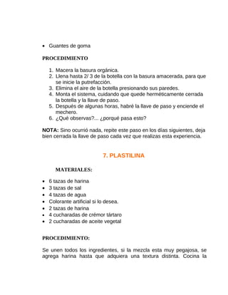 • Guantes de goma
PROCEDIMIENTO
1. Macera la basura orgánica.
2. Llena hasta 2/ 3 de la botella con la basura amacerada, para que
se inicie la putrefacción.
3. Elimina el aire de la botella presionando sus paredes.
4. Monta el sistema, cuidando que quede herméticamente cerrada
la botella y la llave de paso.
5. Después de algunas horas, habré la llave de paso y enciende el
mechero.
6. ¿Qué observas?... ¿porqué pasa esto?
NOTA: Sino ocurrió nada, repite este paso en los días siguientes, deja
bien cerrada la llave de paso cada vez que realizas esta experiencia.

7. PLASTILINA
MATERIALES:
•
•
•
•
•

6 tazas de harina
3 tazas de sal
4 tazas de agua
Colorante artificial si lo desea.
2 tazas de harina
• 4 cucharadas de crémor tártaro
• 2 cucharadas de aceite vegetal
PROCEDIMIENTO:
Se unen todos los ingredientes, si la mezcla esta muy pegajosa, se
agrega harina hasta que adquiera una textura distinta. Cocina la

 