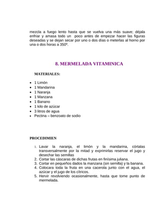 mezcla a fuego lento hasta que se vuelva una más suave; déjala
enfriar y amasa todo un poco antes de empezar hacer las figuras
deseadas y se dejan secar por uno o dos días o meterlas al horno por
una o dos horas a 350º.

8. MERMELADA VITAMINICA
MATERIALES:
•
•
•
•
•
•
•

1 Limón
1 Mandarina
1 Naranja
1 Manzana
1 Banano
1 kilo de azúcar
3 litros de agua
• Pectina – benzoato de sodio

PROCEDIMIEN
1. Lavar

2.
3.
4.
5.

la naranja, el limón y la mandarina, córtalas
transversalmente por la mitad y exprimirlas reservar el jugo y
desechar las semillas
Cortar las cáscaras de dichas frutas en finísima juliana.
Cortar en pequeños dados la manzana (sin semilla) y la banana.
Colocara toda la fruta en una cacerola junto con el agua, el
azúcar y el jugo de los cítricos.
Hervir revolviendo ocasionalmente, hasta que tome punto de
mermelada.

 