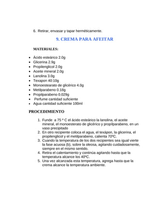 6. Retirar, envasar y tapar herméticamente.

9. CREMA PARA AFEITAR
MATERIALES:
•
•
•
•
•
•
•
•
•
•

Ácido esteárico 2.0g
Glicerina 2.9g
Propilenglicol 2.0g
Aceite mineral 2.0g
Lanolina 3.0g
Texapon 40:10g
Monoestearato de glicérico 4.0g
Metilparabeno 0.18g
Propilparabeno 0.029g
Perfume cantidad suficiente
• Agua cantidad suficiente 100ml

PROCEDIMIENTO
1. Funde a 75 º C el ácido esteárico la lanolina, el aceite
mineral, el monoesterato de glicérico y propílparabeno, en un
vaso precipitado
2. En otro recipiente coloca el agua, el texápon, la glicerina, el
propilenglicol y el metilparabeno, calienta 70ºC.
3. Cuando la temperatura de los dos recipientes sea igual vierte
la fase acuosa (b), sobre la oleosa, agitando cuidadosamente,
siempre en el mismo sentido.
4. Retira el calentamiento y continúa agitando hasta que la
temperatura alcance los 40ºC.
5. Una vez alcanzada esta temperatura, agrega hasta que la
crema alcance la temperatura ambiente.

 
