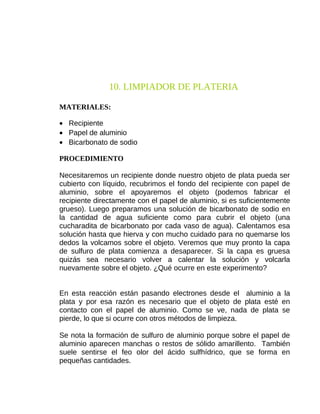 10. LIMPIADOR DE PLATERIA
MATERIALES:
• Recipiente
• Papel de aluminio
• Bicarbonato de sodio
PROCEDIMIENTO
Necesitaremos un recipiente donde nuestro objeto de plata pueda ser
cubierto con líquido, recubrimos el fondo del recipiente con papel de
aluminio, sobre el apoyaremos el objeto (podemos fabricar el
recipiente directamente con el papel de aluminio, si es suficientemente
grueso). Luego preparamos una solución de bicarbonato de sodio en
la cantidad de agua suficiente como para cubrir el objeto (una
cucharadita de bicarbonato por cada vaso de agua). Calentamos esa
solución hasta que hierva y con mucho cuidado para no quemarse los
dedos la volcamos sobre el objeto. Veremos que muy pronto la capa
de sulfuro de plata comienza a desaparecer. Si la capa es gruesa
quizás sea necesario volver a calentar la solución y volcarla
nuevamente sobre el objeto. ¿Qué ocurre en este experimento?
En esta reacción están pasando electrones desde el aluminio a la
plata y por esa razón es necesario que el objeto de plata esté en
contacto con el papel de aluminio. Como se ve, nada de plata se
pierde, lo que si ocurre con otros métodos de limpieza.
Se nota la formación de sulfuro de aluminio porque sobre el papel de
aluminio aparecen manchas o restos de sólido amarillento. También
suele sentirse el feo olor del ácido sulfhídrico, que se forma en
pequeñas cantidades.

 